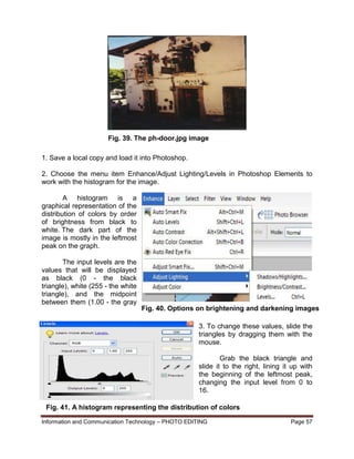 Information and Communication Technology – PHOTO EDITING Page 57
1. Save a local copy and load it into Photoshop.
2. Choose the menu item Enhance/Adjust Lighting/Levels in Photoshop Elements to
work with the histogram for the image.
A histogram is a
graphical representation of the
distribution of colors by order
of brightness from black to
white. The dark part of the
image is mostly in the leftmost
peak on the graph.
The input levels are the
values that will be displayed
as black (0 - the black
triangle), white (255 - the white
triangle), and the midpoint
between them (1.00 - the gray
triangle).
3. To change these values, slide the
triangles by dragging them with the
mouse.
Grab the black triangle and
slide it to the right, lining it up with
the beginning of the leftmost peak,
changing the input level from 0 to
16.
Fig. 39. The ph-door.jpg image
Fig. 40. Options on brightening and darkening images
Fig. 41. A histogram representing the distribution of colors
 
