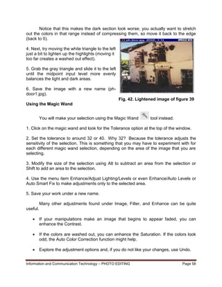 Information and Communication Technology – PHOTO EDITING Page 58
Notice that this makes the dark section look worse; you actually want to stretch
out the colors in that range instead of compressing them, so move it back to the edge
(back to 0).
4. Next, try moving the white triangle to the left
just a bit to lighten up the highlights (moving it
too far creates a washed out effect).
5. Grab the gray triangle and slide it to the left
until the midpoint input level more evenly
balances the light and dark areas.
6. Save the image with a new name (ph-
door1.jpg).
Using the Magic Wand
You will make your selection using the Magic Wand tool instead.
1. Click on the magic wand and look for the Tolerance option at the top of the window.
2. Set the tolerance to around 32 or 40. Why 32? Because the tolerance adjusts the
sensitivity of the selection. This is something that you may have to experiment with for
each different magic wand selection, depending on the area of the image that you are
selecting.
3. Modify the size of the selection using Alt to subtract an area from the selection or
Shift to add an area to the selection.
4. Use the menu item Enhance/Adjust Lighting/Levels or even Enhance/Auto Levels or
Auto Smart Fix to make adjustments only to the selected area.
5. Save your work under a new name.
Many other adjustments found under Image, Filter, and Enhance can be quite
useful.
 If your manipulations make an image that begins to appear faded, you can
enhance the Contrast.
 If the colors are washed out, you can enhance the Saturation. If the colors look
odd, the Auto Color Correction function might help.
 Explore the adjustment options and, if you do not like your changes, use Undo.
Fig. 42. Lightened image of figure 39
 