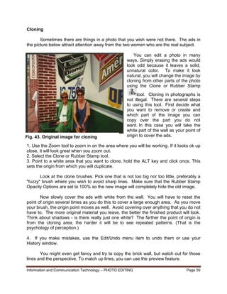 Information and Communication Technology – PHOTO EDITING Page 59
Cloning
Sometimes there are things in a photo that you wish were not there. The ads in
the picture below attract attention away from the two women who are the real subject.
You can edit a photo in many
ways. Simply erasing the ads would
look odd because it leaves a solid,
unnatural color. To make it look
natural, you will change the image by
cloning from other parts of the photo
using the Clone or Rubber Stamp
tool. Cloning in photographs is
not illegal. There are several steps
to using this tool. First decide what
you want to remove or create and
which part of the image you can
copy over the part you do not
want. In this case you will take the
white part of the wall as your point of
origin to cover the ads.
1. Use the Zoom tool to zoom in on the area where you will be working. If it looks ok up
close, it will look great when you zoom out.
2. Select the Clone or Rubber Stamp tool.
3. Point to a white area that you want to clone, hold the ALT key and click once. This
sets the origin from which you will duplicate.
Look at the clone brushes. Pick one that is not too big nor too little, preferably a
"fuzzy" brush where you wish to avoid sharp lines. Make sure that the Rubber Stamp
Opacity Options are set to 100% so the new image will completely hide the old image.
Now slowly cover the ads with white from the wall. You will have to reset the
point of origin several times as you do this to cover a large enough area. As you move
your brush, the origin point moves as well. Avoid covering over anything that you do not
have to. The more original material you leave, the better the finished product will look.
Think about shadows - is there really just one white? The farther the point of origin is
from the cloning area, the harder it will be to see repeated patterns. (That is the
psychology of perception.)
4. If you make mistakes, use the Edit/Undo menu item to undo them or use your
History window.
You might even get fancy and try to copy the brick wall, but watch out for those
lines and the perspective. To match up lines, you can use the preview feature.
Fig. 43. Original image for cloning
 