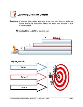 Information and Communication Technology – PHOTO EDITING Page 6
Directions: In studying this module, you need to set your own learning goals and
targets. Follow the illustrations below and write your answers in your
activity notebook.
My goals at the end of this module are:
My targets are:
Learning Goals and Targets
1
2
3
4
Target 1
Target 2
Target 3
 
