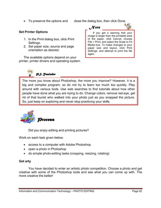 Information and Communication Technology – PHOTO EDITING Page 62
The more you know about Photoshop, the more you improve? However, it is a
big and complex program, so do not try to learn too much too quickly. Play
around with various tools. Use web searches to find tutorials about how other
people have done what you are trying to do. Change colors, remove red-eye, get
rid of that tourist who walked into your photo just as you snapped the picture.
So, just keep on exploring and never stop practicing your skills.
 To preserve the options and close the dialog box, then click Done.
Set Printer Options
1. In the Print dialog box, click Print
Settings.
2. Set paper size, source and page
orientation as desired.
The available options depend on your
printer, printer drivers and operating system.
Did you enjoy editing and printing pictures?
Work on each task given below:
 access to a computer with Adobe Photoshop
 open a photo in Photoshop
 do simple photo-editing tasks (cropping, resizing, rotating)
Get arty
You have decided to enter an artistic photo competition. Choose a photo and get
creative with some of the Photoshop tools and see what you can come up with. The
more creative the better!
PS Reminder
Process
If you get a warning that your
image is larger than the printable area
of the paper, click Cancel, choose
File > Print, and select the Scale to Fit
Media box. To make changes to your
paper size and layout, click Print
Settings, and attempt to print the file
again.
Note
 