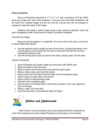 Information and Communication Technology – PHOTO EDITING Page 63
Crazy Crosslinks
Set up a Photoshop document 5” x 7” or 7” x 5” with a resolution of 72 dpi, RGB.
Save your image with “your name Integrate 1” into your own work folder. Selections will
be made from multiple images and put into this file. Canvas size can be enlarged or
cropped to meet the needs of the image.
Students will create a hybrid image using a wide variety of selection tools and
layer management skills. Write down the steps of activities completed.
Combine the Images
Bring two photos together in a single file. You can do this in two ways, so be sure
to demonstrate both options:
 Use the selection tools to select an area of one photo, including the person, then
cut and paste it into the other file. Be sure to show both the free-form and the
rectangular selection tools.
 Use the cloning tool to copy an area of one photo, pixel by pixel, into the other.
Create a Scrapbook
 Open Photoshop and create a letter size document with CMYK color.
 Study the layers in the document.
 Place a picture into the document and study the layers again.
 Resize, rotate, warp, and move the picture.
 Place picture from the Filter Pictures Folder onto the scrapbook page.
 Select a layer to make edits to the picture.
 Adjust a layer to make stacking order.
 Add text to the scrapbook page.
 Use the tools on the Option Bar to format the orientation, font, size, alignment,
color and shape.
 Resize, rotate, and move text.
 Save the document in a Scrapbook folder as Page 1.
Want to learn more and enhance your photo editing skills like a professional
one? Then download and watch Adobe Photoshop tutorial videos in the Internet.
Reflect and Understand
 