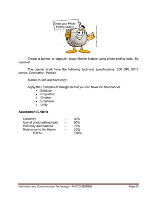 Information and Communication Technology – PHOTO EDITING Page 65
Show your Photo
Editing skills!!!
Create a banner or tarpaulin about Mother Nature using photo editing tools. Be
creative!
The banner shall have the following technical specifications: 300 DPI, 8X13
inches, Orientation: Portrait.
Submit in soft and hard copy.
Apply the Principles of Design so that you can have the best banner.
 Balance
 Proportion
 Rhythm
 Emphasis
 Unity
Assessment Criteria
Creativity - 30%
Use of photo editing tools - 50%
Harmony and balance - 10%
Relevance to the theme - 10%
TOTAL 100%
 