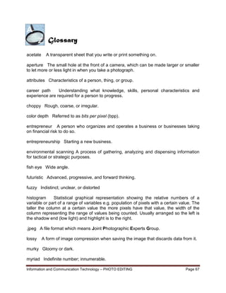 Information and Communication Technology – PHOTO EDITING Page 67
acetate A transparent sheet that you write or print something on.
aperture The small hole at the front of a camera, which can be made larger or smaller
to let more or less light in when you take a photograph.
attributes Characteristics of a person, thing, or group.
career path Understanding what knowledge, skills, personal characteristics and
experience are required for a person to progress.
choppy Rough, coarse, or irregular.
color depth Referred to as bits per pixel (bpp).
entrepreneur A person who organizes and operates a business or businesses taking
on financial risk to do so.
entrepreneurship Starting a new business.
environmental scanning A process of gathering, analyzing and dispensing information
for tactical or strategic purposes.
fish eye Wide angle.
futuristic Advanced, progressive, and forward thinking.
fuzzy Indistinct; unclear, or distorted
histogram Statistical graphical representation showing the relative numbers of a
variable or part of a range of variables e.g. population of pixels with a certain value. The
taller the column at a certain value the more pixels have that value, the width of the
column representing the range of values being counted. Usually arranged so the left is
the shadow end (low light) and highlight is to the right.
.jpeg A file format which means Joint Photographic Experts Group.
lossy A form of image compression when saving the image that discards data from it.
murky Gloomy or dark.
myriad Indefinite number; innumerable.
Glossary
 