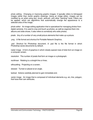 Information and Communication Technology – PHOTO EDITING Page 68
photo editing Changing or improving graphic images. It typically refers to bitmapped
images rather than vector graphic drawings. Using an image editor, images can be
modified by an artist using pen, brush, airbrush, and other "painting" tools. Filters can
be applied, which are algorithms that automatically change the appearance to a
selected area of the image.
photo editor An image editing application that is specialized for managing photos from
digital cameras. It is used to crop and touch up photos, as well as organize them into
albums and slide shows. It also refers to somebody who edits photos.
pixels Any of a number of very small picture elements that make up a picture.
.png A file format and shortcut for Portable Network Graphics.
.psd Shortcut for Photoshop document. A .psd file is the file format in which
Photoshop saves documents by default.
raster image A form of graphics in which closely spaced rows of dots form an image on
a computer screen.
resolution The number of pixels that form an image or a photograph.
rectilinear Relating to a straight line or lines.
silhouetting Projecting on a screen.
skewed Turned or placed at an angle.
tactical Actions carefully planned to gain immediate end.
vector image An image that is composed of individual elements e.g. arc, line, polygon,
that have their own attributes.
 