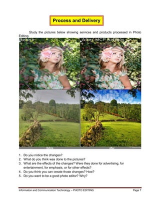 Information and Communication Technology – PHOTO EDITING Page 7
Study the pictures below showing services and products processed in Photo
Editing.
1. Do you notice the changes?
2. What do you think was done to the pictures?
3. What are the effects of the changes? Were they done for advertising, for
entertainment, for emphasis, or for other effects?
4. Do you think you can create those changes? How?
5. Do you want to be a good photo editor? Why?
Process and Delivery
 