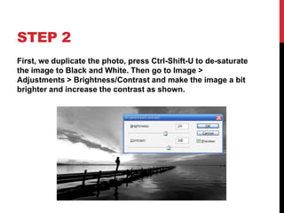 STEP 2
First, we duplicate the photo, press Ctrl-Shift-U to de-saturate
the image to Black and White. Then go to Image >
Adjustments > Brightness/Contrast and make the image a bit
brighter and increase the contrast as shown.
 