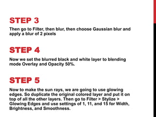 STEP 3
Then go to Filter, then blur, then choose Gaussian blur and
apply a blur of 2 pixels



STEP 4
Now we set the blurred black and white layer to blending
mode Overlay and Opacity 50%.



STEP 5
Now to make the sun rays, we are going to use glowing
edges. So duplicate the original colored layer and put it on
top of all the other layers. Then go to Filter > Stylize >
Glowing Edges and use settings of 1, 11, and 15 for Width,
Brightness, and Smoothness.
 