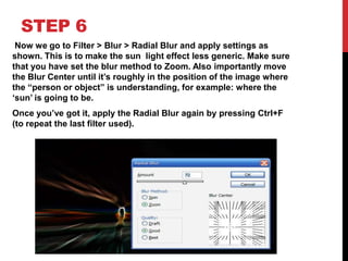 STEP 6
 Now we go to Filter > Blur > Radial Blur and apply settings as
shown. This is to make the sun light effect less generic. Make sure
that you have set the blur method to Zoom. Also importantly move
the Blur Center until it‟s roughly in the position of the image where
the “person or object” is understanding, for example: where the
„sun‟ is going to be.
Once you‟ve got it, apply the Radial Blur again by pressing Ctrl+F
(to repeat the last filter used).
 
