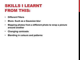 SKILLS I LEARNT
FROM THIS:
• Different Filters
• Blurs: Such as a Gaussian blur
• Mapping photos from a different photo to wrap a picture
  around another
• Changing contrasts
• Blending in colours and patterns
 