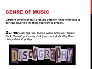 GENRE OF MUSIC
Different genre‟s of music require different kinds of images to
portray/ advertise the thing you want to present.


Genres: R&B, Hip Hop, Techno, Disco, Classical, Reggae,
Rock, Canto Pop, Country, Folk (any country), Girl/Boy Band,
Heavy Metal, Pop, Rap
 