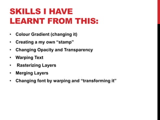 SKILLS I HAVE
LEARNT FROM THIS:
• Colour Gradient (changing it)
• Creating a my own “stamp”
• Changing Opacity and Transparency
• Warping Text
•   Rasterizing Layers
• Merging Layers
• Changing font by warping and “transforming it”
 