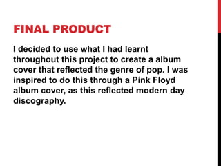 FINAL PRODUCT
I decided to use what I had learnt
throughout this project to create a album
cover that reflected the genre of pop. I was
inspired to do this through a Pink Floyd
album cover, as this reflected modern day
discography.
 