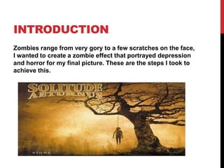 INTRODUCTION
Zombies range from very gory to a few scratches on the face,
I wanted to create a zombie effect that portrayed depression
and horror for my final picture. These are the steps I took to
achieve this.
 