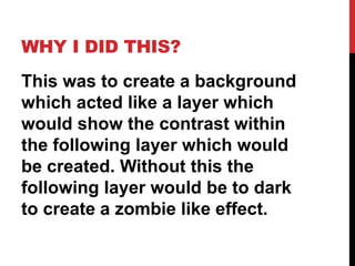 WHY I DID THIS?
This was to create a background
which acted like a layer which
would show the contrast within
the following layer which would
be created. Without this the
following layer would be to dark
to create a zombie like effect.
 