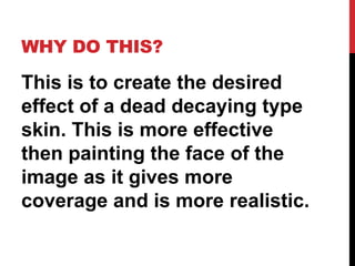 WHY DO THIS?

This is to create the desired
effect of a dead decaying type
skin. This is more effective
then painting the face of the
image as it gives more
coverage and is more realistic.
 