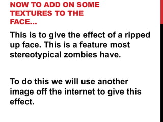 NOW TO ADD ON SOME
TEXTURES TO THE
FACE…
This is to give the effect of a ripped
up face. This is a feature most
stereotypical zombies have.


To do this we will use another
image off the internet to give this
effect.
 