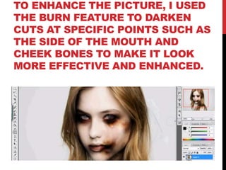 TO ENHANCE THE PICTURE, I USED
THE BURN FEATURE TO DARKEN
CUTS AT SPECIFIC POINTS SUCH AS
THE SIDE OF THE MOUTH AND
CHEEK BONES TO MAKE IT LOOK
MORE EFFECTIVE AND ENHANCED.
 