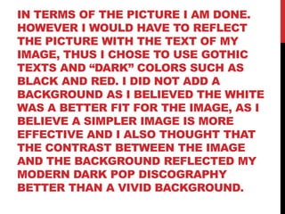 IN TERMS OF THE PICTURE I AM DONE.
HOWEVER I WOULD HAVE TO REFLECT
THE PICTURE WITH THE TEXT OF MY
IMAGE, THUS I CHOSE TO USE GOTHIC
TEXTS AND “DARK” COLORS SUCH AS
BLACK AND RED. I DID NOT ADD A
BACKGROUND AS I BELIEVED THE WHITE
WAS A BETTER FIT FOR THE IMAGE, AS I
BELIEVE A SIMPLER IMAGE IS MORE
EFFECTIVE AND I ALSO THOUGHT THAT
THE CONTRAST BETWEEN THE IMAGE
AND THE BACKGROUND REFLECTED MY
MODERN DARK POP DISCOGRAPHY
BETTER THAN A VIVID BACKGROUND.
 