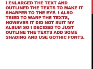 I ENLARGED THE TEXT AND
OUTLINED THE TEXTS TO MAKE IT
SHARPER TO THE EYE. I ALSO
TRIED TO WARP THE TEXTS,
HOWEVER IT DID NOT SUIT MY
ALBUM SO I DECIDED TO JUST
OUTLINE THE TEXTS ADD SOME
SHADING AND USE GOTHIC FONTS.
 