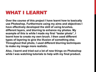 WHAT I LEARNT
Over the course of this project I have learnt how to basically
use Photoshop. Furthermore using my aims and objectives I
have effectively developed the skill of using brushes,
different layers, and blurring to enhance my photos. My
example of this is while I made my first “tester photo”, I
learnt how to create my own brush. I then used different
types of layering to give the illusion of something else.
Throughout that photo, I used different blurring techniques
to make my image more realistic.
Also, I learnt and tried out a lot of new things on Photoshop
while I was watching tutorials to help with my final product.
 