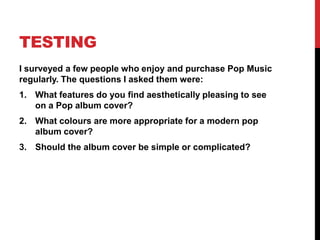 TESTING
I surveyed a few people who enjoy and purchase Pop Music
regularly. The questions I asked them were:
1. What features do you find aesthetically pleasing to see
   on a Pop album cover?
2. What colours are more appropriate for a modern pop
   album cover?
3. Should the album cover be simple or complicated?
 