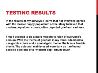 TESTING RESULTS
In the results of my surveys. I learnt that not everyone agreed
with the classic happy pop album cover. Many believed that
modern pop album covers, often depicted grief and sadness.


Thus I decided to do a more modern version of everyone‟s
opinion. With the theme of grief set in my mind. I decided to
use gothic colors and a apocalyptic theme. Such as a Zombie
theme. The colours I mainly used were dark as it reflected
peoples opinions of a “modern pop” album cover.
 