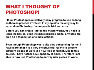 WHAT I THOUGHT OF
PHOTOSHOP!
I think Photoshop is a relatively easy program to use as long
as there is practice involved. In my opinion the only way to
expand on Photoshop techniques is trial and error.
Before you can create Photoshop masterworks, you need to
learn the basics. Even the most complex digital artworks are
built on a foundation of simple actions.

Even though Photoshop was quite time consuming for me. I
have learnt that it is a very effective tool for me to present
different pieces of work in a new type of format. Due to this
course, I have further developed my IT skills. Therefore I am
able to now use Photoshop to portray new pieces of work.
 