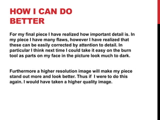 HOW I CAN DO
BETTER
For my final piece I have realized how important detail is. In
my piece I have many flaws, however I have realized that
these can be easily corrected by attention to detail. In
particular I think next time I could take it easy on the burn
tool as parts on my face in the picture look much to dark.


Furthermore a higher resolution image will make my piece
stand out more and look better. Thus if I were to do this
again. I would have taken a higher quality image.
 
