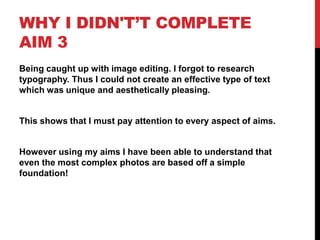WHY I DIDN'T’T COMPLETE
AIM 3
Being caught up with image editing. I forgot to research
typography. Thus I could not create an effective type of text
which was unique and aesthetically pleasing.


This shows that I must pay attention to every aspect of aims.


However using my aims I have been able to understand that
even the most complex photos are based off a simple
foundation!
 