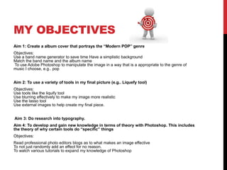 MY OBJECTIVES
Aim 1: Create a album cover that portrays the “Modern POP” genre
Objectives:
Use a band name generator to save time Have a simplistic background
Match the band name and the album name
To use Adobe Photoshop to manipulate the image in a way that is a appropriate to the genre of
music I choose, e.g.. pop


Aim 2: To use a variety of tools in my final picture (e.g.. Liquefy tool)
Objectives:
Use tools like the liquify tool
Use blurring effectively to make my image more realistic
Use the lasso tool
Use external images to help create my final piece.


Aim 3: Do research into typography.
Aim 4: To develop and gain new knowledge in terms of theory with Photoshop. This includes
the theory of why certain tools do “specific” things
Objectives:
Read professional photo editors blogs as to what makes an image effective
To not just randomly add an effect for no reason.
To watch various tutorials to expand my knowledge of Photoshop
 