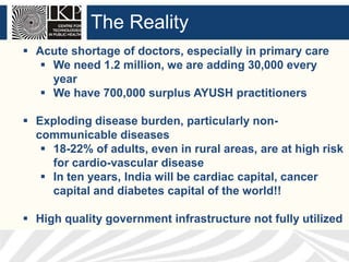 The Reality
 Acute shortage of doctors, especially in primary care
 We need 1.2 million, we are adding 30,000 every
year
 We have 700,000 surplus AYUSH practitioners
 Exploding disease burden, particularly noncommunicable diseases
 18-22% of adults, even in rural areas, are at high risk
for cardio-vascular disease
 In ten years, India will be cardiac capital, cancer
capital and diabetes capital of the world!!

 High quality government infrastructure not fully utilized

 