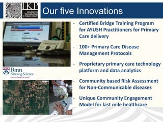 Our five Innovations
- Certified Bridge Training Program
for AYUSH Practitioners for Primary
Care delivery
- 100+ Primary Care Disease
Management Protocols
- Proprietary primary care technology
platform and data analytics
- Community based Risk Assessment
for Non-Communicable diseases

- Unique Community Engagement
Model for last mile healthcare

 