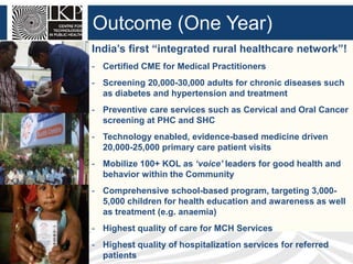 Outcome (One Year)
India’s first “integrated rural healthcare network”!
- Certified CME for Medical Practitioners
- Screening 20,000-30,000 adults for chronic diseases such
as diabetes and hypertension and treatment
- Preventive care services such as Cervical and Oral Cancer
screening at PHC and SHC
- Technology enabled, evidence-based medicine driven
20,000-25,000 primary care patient visits
- Mobilize 100+ KOL as ‘voice’ leaders for good health and
behavior within the Community
- Comprehensive school-based program, targeting 3,0005,000 children for health education and awareness as well
as treatment (e.g. anaemia)
- Highest quality of care for MCH Services

- Highest quality of hospitalization services for referred
patients

 