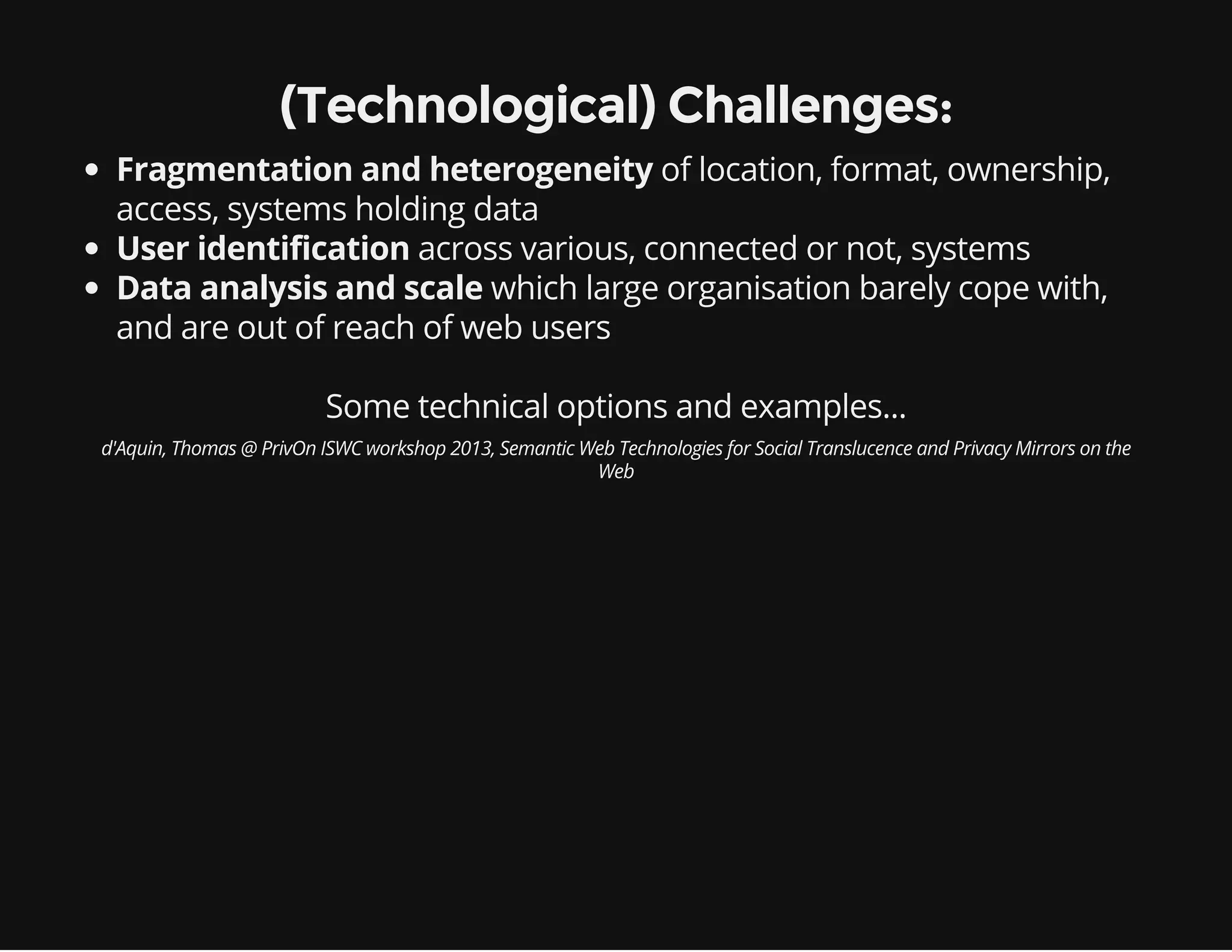 Some technical options and examples...
(Technological) Challenges:
Fragmentation and heterogeneity of location, format, ownership,
access, systems holding data
User identification across various, connected or not, systems
Data analysis and scale which large organisation barely cope with,
and are out of reach of web users
d'Aquin, Thomas @ PrivOn ISWC workshop 2013, Semantic Web Technologies for Social Translucence and Privacy Mirrors on the
Web
 