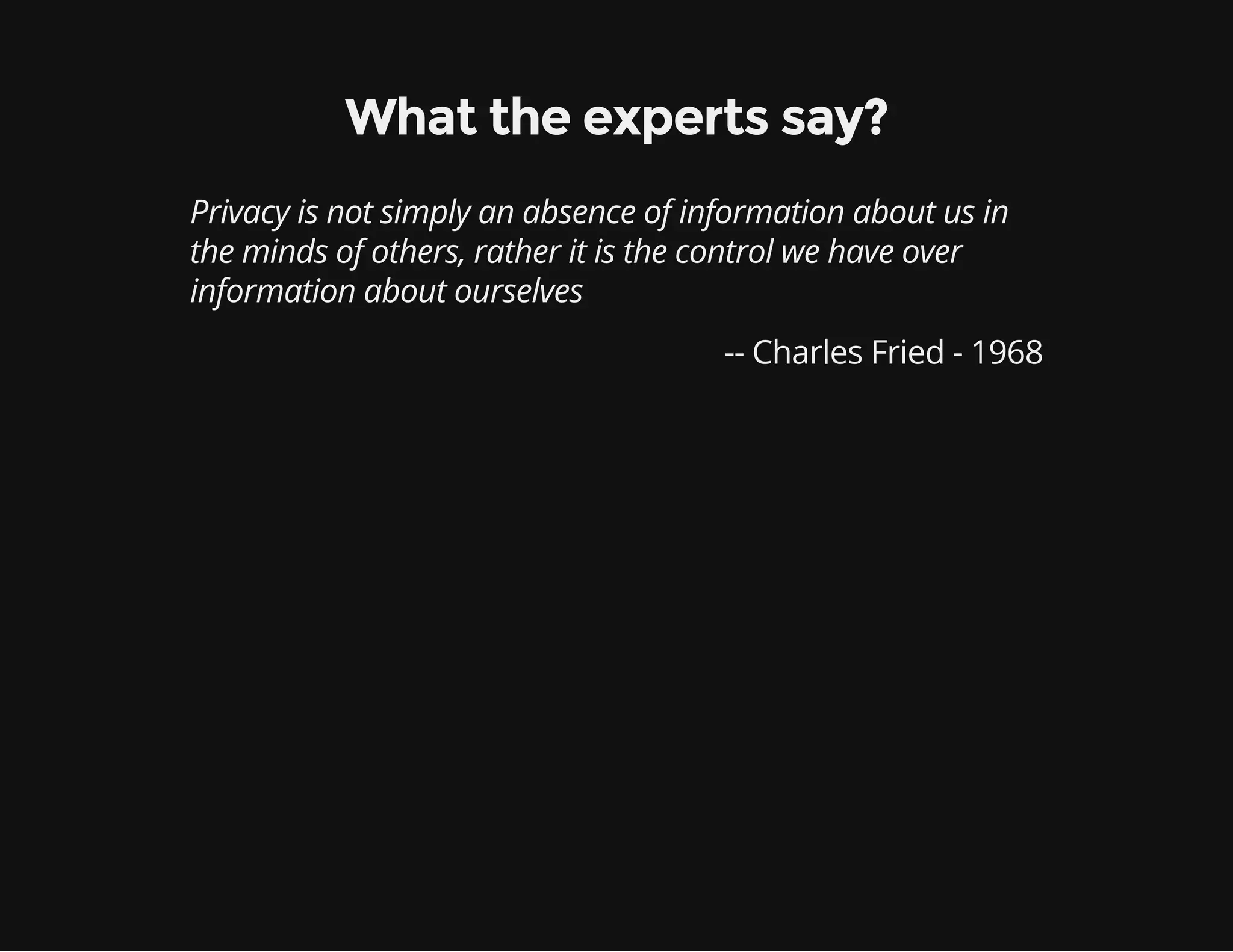What the experts say?
Privacy is not simply an absence of information about us in
the minds of others, rather it is the control we have over
information about ourselves
-- Charles Fried - 1968
 