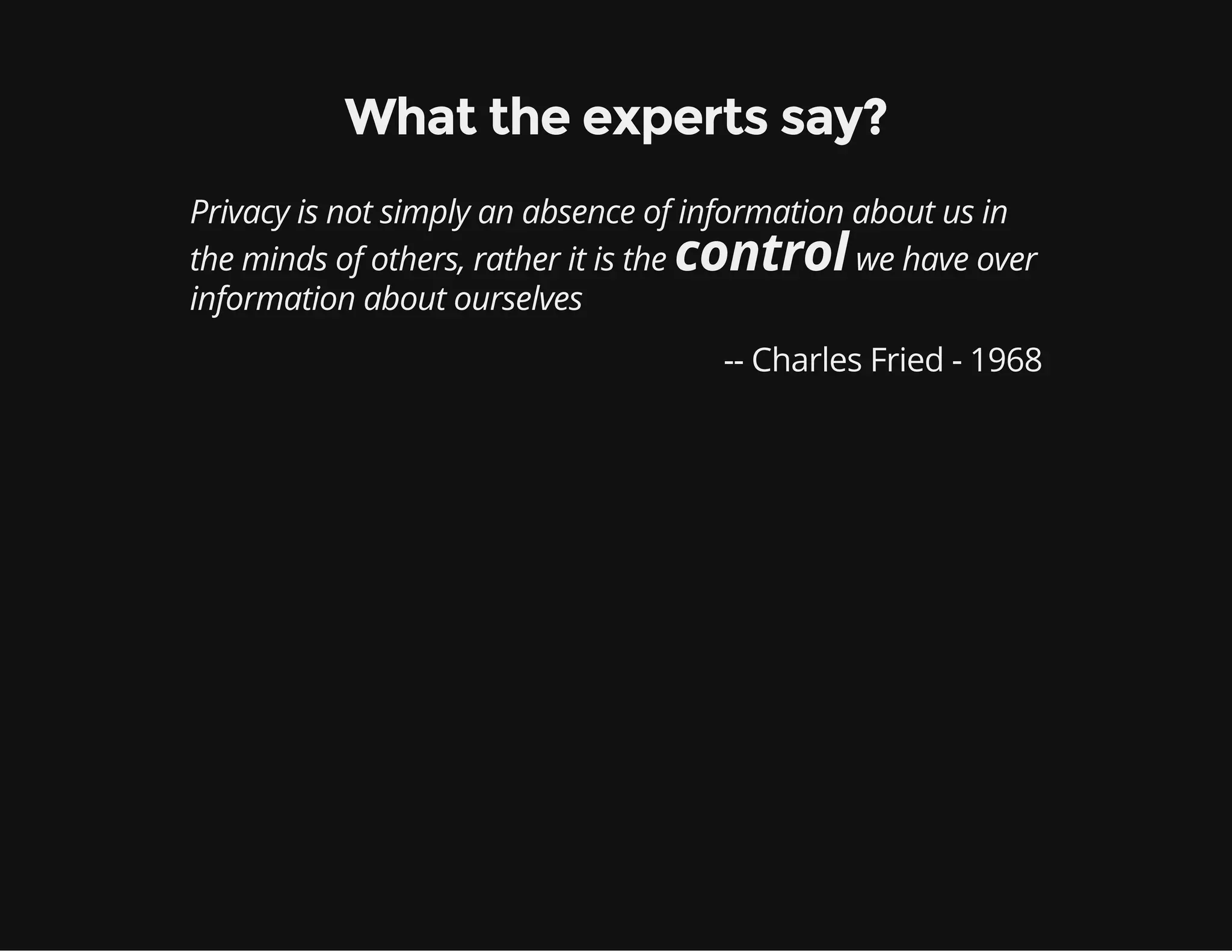 What the experts say?
Privacy is not simply an absence of information about us in
the minds of others, rather it is the controlwe have over
information about ourselves
-- Charles Fried - 1968
 
