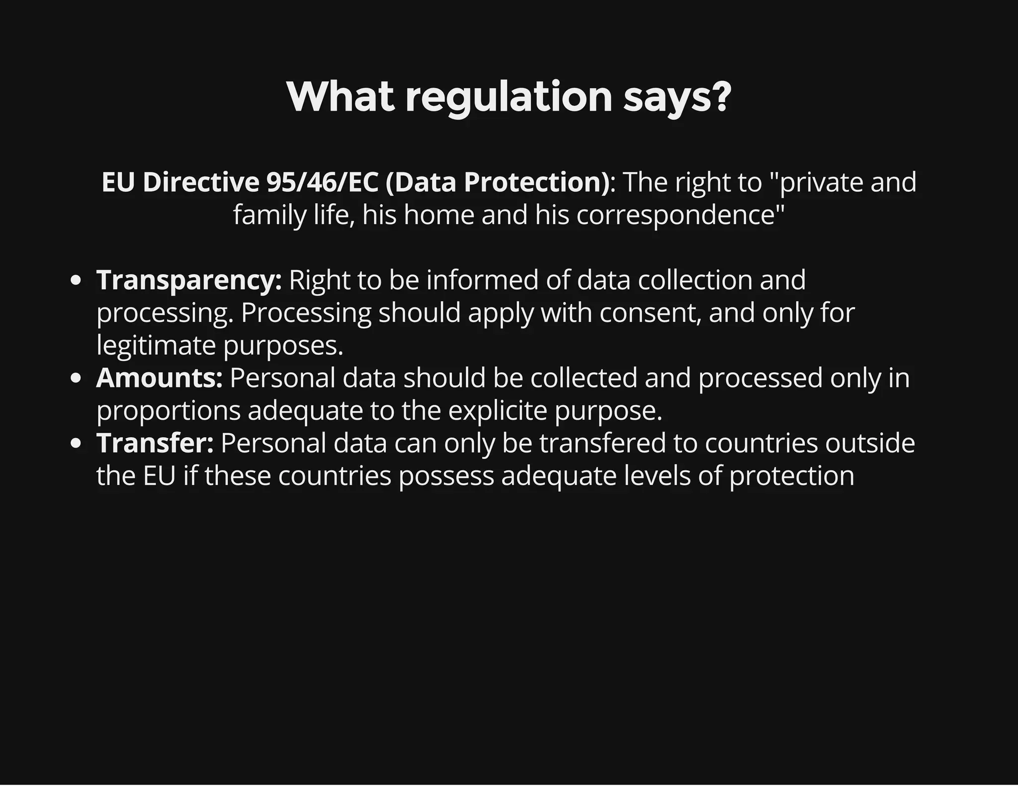 : The right to "private and
family life, his home and his correspondence"
What regulation says?
EU Directive 95/46/EC (Data Protection)
Transparency: Right to be informed of data collection and
processing. Processing should apply with consent, and only for
legitimate purposes.
Amounts: Personal data should be collected and processed only in
proportions adequate to the explicite purpose.
Transfer: Personal data can only be transfered to countries outside
the EU if these countries possess adequate levels of protection
 