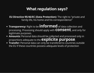: The right to "private and
family life, his home and his correspondence"
What regulation says?
EU Directive 95/46/EC (Data Protection)
Transparency: Right to be informedof data collection and
processing. Processing should apply with consent, and only for
legitimate purposes.
Amounts: Personal data should be collected and processed only in
proportions adequate to the explicite purpose.
Transfer: Personal data can only be transfered to countries outside
the EU if these countries possess adequate levels of protection
 
