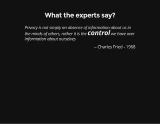 What the experts say?
Privacy is not simply an absence of information about us in
the minds of others, rather it is the controlwe have over
information about ourselves
-- Charles Fried - 1968
 