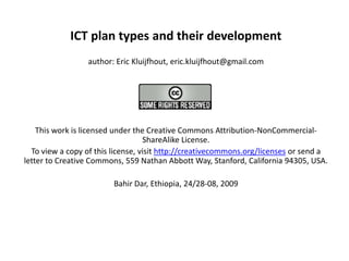 ICT plan types and their development author: Eric Kluijfhout, eric.kluijfhout@gmail.com   This work is licensed under the Creative Commons Attribution-NonCommercial-ShareAlike License.  To view a copy of this license, visit http://creativecommons.org/licenses or send a letter to Creative Commons, 559 Nathan Abbott Way, Stanford, California 94305, USA. Bahir Dar, Ethiopia, 24/28-08, 2009   