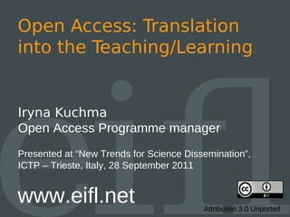 Open Access: Translation
into the Teaching/Learning


Iryna Kuchma
Open Access Programme manager
Presented at “New Trends for Science Dissemination”,
ICTP – Trieste, Italy, 28 September 2011


www.eifl.net                             Attribution 3.0 Unported
 