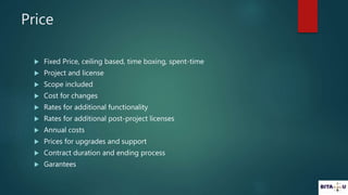 Price
Fixed Price, ceiling based, time boxing, spent-time
Project and license
Scope included
Cost for changes
Rates for additional functionality
Rates for additional post-project licenses
Annual costs
Prices for upgrades and support
Contract duration and ending process
Garantees