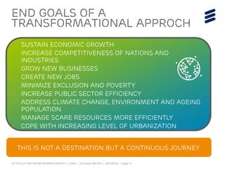 ICT POLICY FOR THE NETWORKED SOCIETY | Public | © Ericsson AB 2013 | 2013-09-24 | Page 13
eND GOALS of A
TRANSFORMATIONAL APPROCH
› Sustain economic growth
› Increase competitiveness of nations and
industries
› Grow new businesses
› Create new jobs
› Minimize exclusion and poverty
› Increase public sector efficiency
› Address climate change, environment and ageing
population
› Manage scare resources more efficiently
› Cope with increasing level of urbanization
This is not a destination but a continuous journey
 