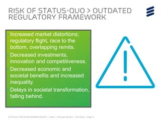ICT POLICY FOR THE NETWORKED SOCIETY | Public | © Ericsson AB 2013 | 2013-09-24 | Page 17
RISK of status-quo > outdated
regulatory framework
› Increased market distortions;
regulatory flight, race to the
bottom, overlapping remits.
› Decreased investments,
innovation and competitiveness.
› Decreased economic and
societal benefits and increased
inequality.
› Delays in societal transformation,
falling behind.
 