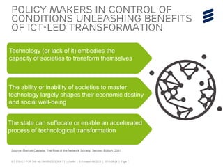 ICT POLICY FOR THE NETWORKED SOCIETY | Public | © Ericsson AB 2013 | 2013-09-24 | Page 7
Policy makers in control of
conditions unleashing benefits
of ICT-led transformation
Source: Manuel Castells, The Rise of the Network Society, Second Edition, 2001
Technology (or lack of it) embodies the
capacity of societies to transform themselves
The ability or inability of societies to master
technology largely shapes their economic destiny
and social well-being
The state can suffocate or enable an accelerated
process of technological transformation
 