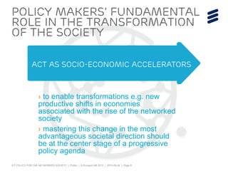 ICT POLICY FOR THE NETWORKED SOCIETY | Public | © Ericsson AB 2013 | 2013-09-24 | Page 8
› to enable transformations e.g. new
productive shifts in economies
associated with the rise of the networked
society
› mastering this change in the most
advantageous societal direction should
be at the center stage of a progressive
policy agenda
policy makers’ fundamental
Role in the transformation
of the society
act as socio-economic accelerators
 