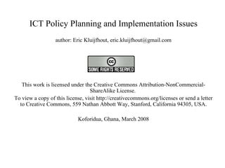ICT Policy Planning and Implementation Issues author: Eric Kluijfhout, eric.kluijfhout@gmail.com   This work is licensed under the Creative Commons Attribution-NonCommercial-ShareAlike License.  To view a copy of this license, visit http://creativecommons.org/licenses or send a letter to Creative Commons, 559 Nathan Abbott Way, Stanford, California 94305, USA. Koforidua, Ghana, March 2008   