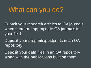 What can you do?
Submit your research articles to OA journals,
when there are appropriate OA journals in
your field
Deposit your preprints/postprints in an OA
repository
Deposit your data files in an OA repository
along with the publications built on them.
 