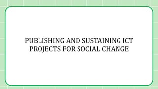 PUBLISHING AND SUSTAINING ICT
PROJECTS FOR SOCIAL CHANGE
 